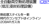 全自動真空熱処理装置ICBP (低圧浸炭処理設備)/熱処理スタイルを一新時代のコンセプトはインライン20BARガス冷